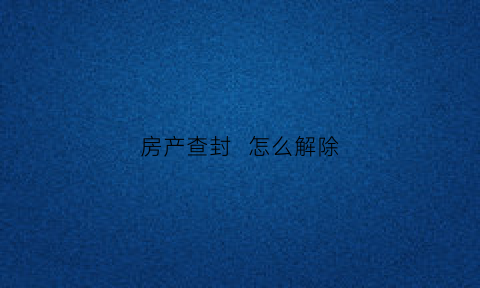 房产查封怎么解除(房产查封解除流程)